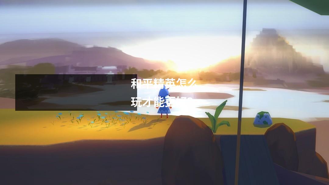 和平精英怎么玩才能更好？